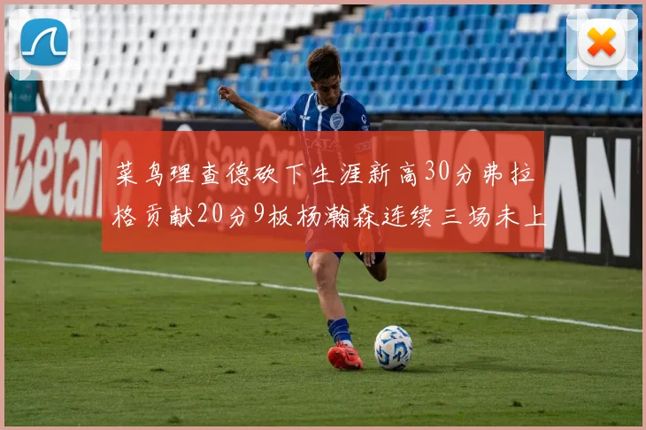 菜鸟理查德砍下生涯新高30分弗拉格贡献20分9板杨瀚森连续三场未上场