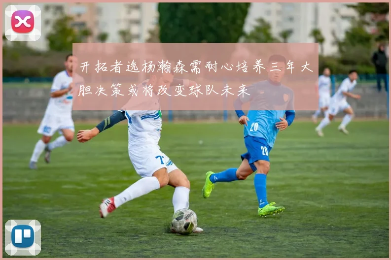 开拓者选杨瀚森需耐心培养三年大胆决策或将改变球队未来