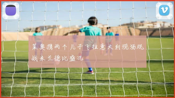 莱奥携两个儿子飞往意大利现场观战米兰德比盛况