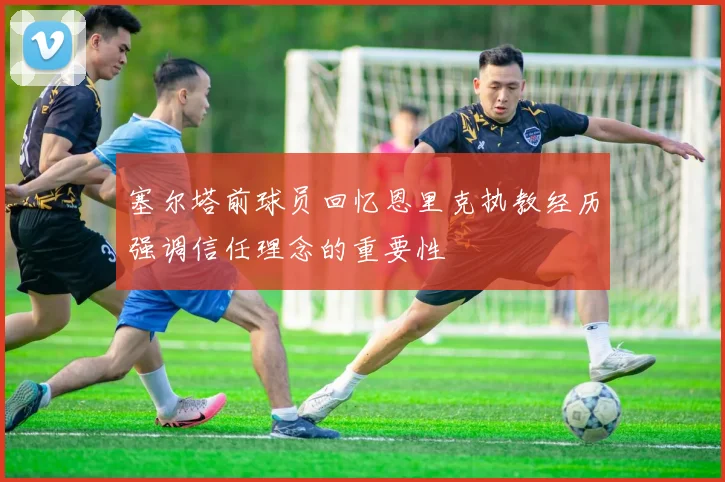 塞尔塔前球员回忆恩里克执教经历强调信任理念的重要性