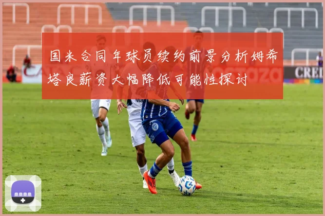 国米合同年球员续约前景分析姆希塔良薪资大幅降低可能性探讨