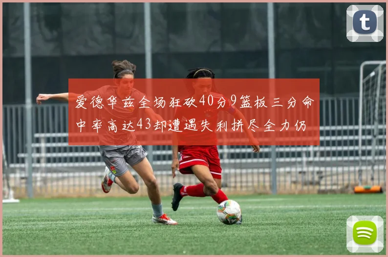 爱德华兹全场狂砍40分9篮板三分命中率高达43却遭遇失利拼尽全力仍难救主