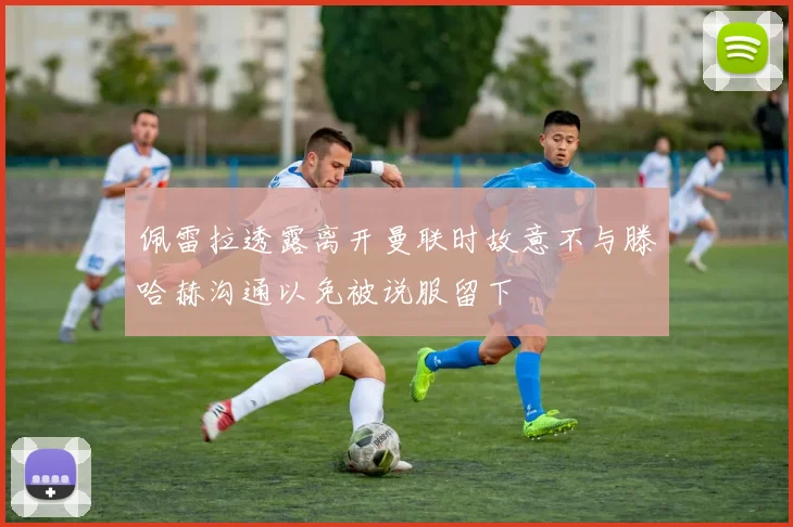 佩雷拉透露离开曼联时故意不与滕哈赫沟通以免被说服留下