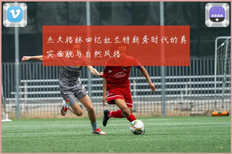 杰夫格林回忆杜兰特新秀时代的真实面貌与自然风格