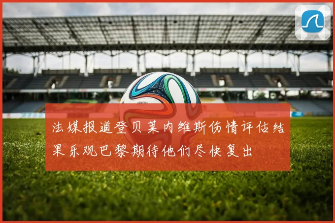法媒报道登贝莱内维斯伤情评估结果乐观巴黎期待他们尽快复出