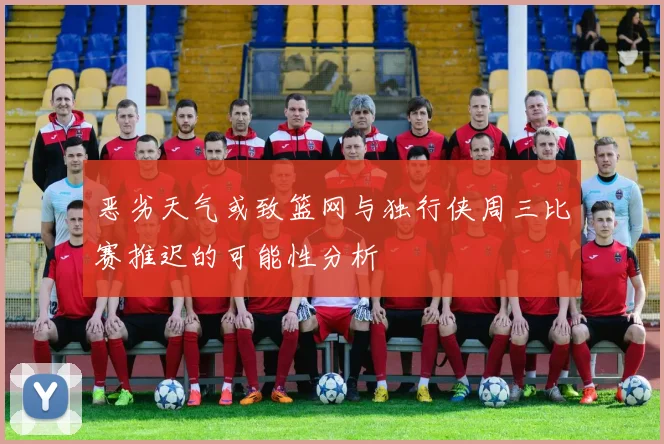 恶劣天气或致篮网与独行侠周三比赛推迟的可能性分析