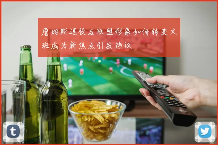 詹姆斯退役后联盟形象如何转变文班成为新焦点引发热议