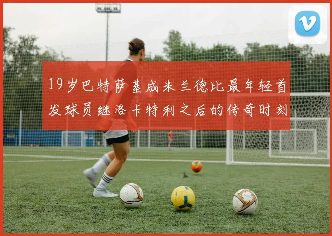 19岁巴特萨基成米兰德比最年轻首发球员继洛卡特利之后的传奇时刻