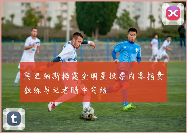 阿里纳斯揭露全明星投票内幕指责教练与记者暗中勾结