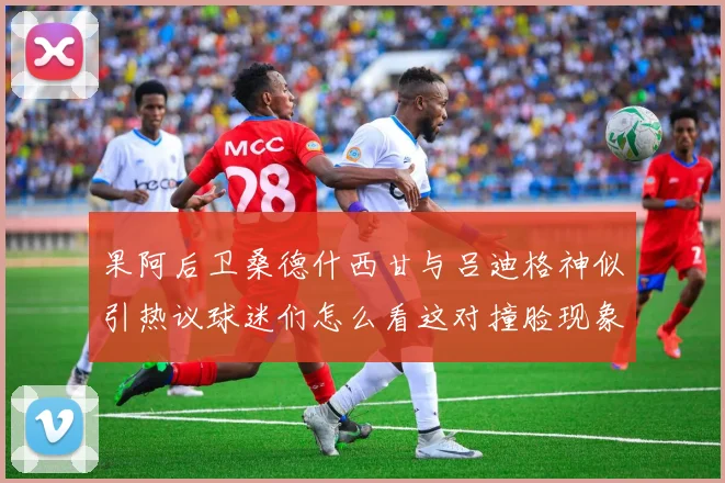 果阿后卫桑德什西甘与吕迪格神似引热议球迷们怎么看这对撞脸现象