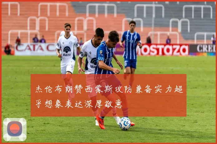 杰伦布朗赞西蒙斯攻防兼备实力超乎想象表达深厚敬意