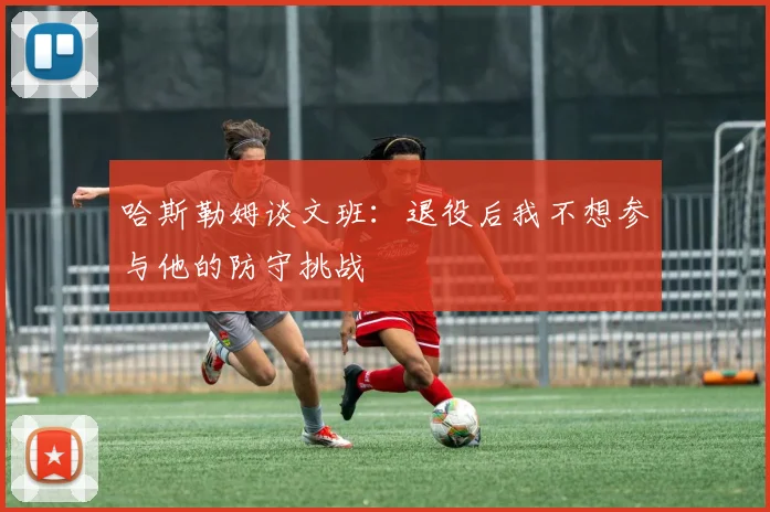哈斯勒姆谈文班：退役后我不想参与他的防守挑战