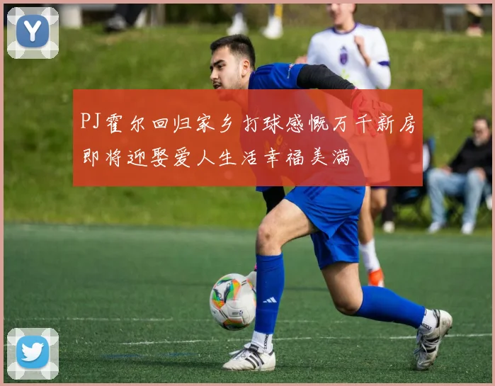 PJ霍尔回归家乡打球感慨万千新房即将迎娶爱人生活幸福美满