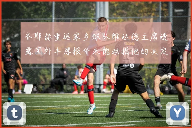齐耶赫重返家乡球队维达德主席透露国外丰厚报价未能动摇他的决定