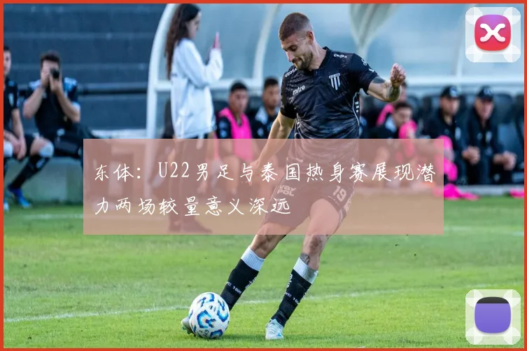 东体：U22男足与泰国热身赛展现潜力两场较量意义深远