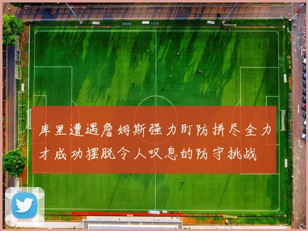 库里遭遇詹姆斯强力盯防拼尽全力才成功摆脱令人叹息的防守挑战