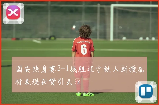 国安热身赛3-1战胜辽宁铁人新援孔特表现获赞引关注