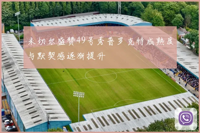 米切尔盛赞49号秀普罗克特成熟度与默契感逐渐提升