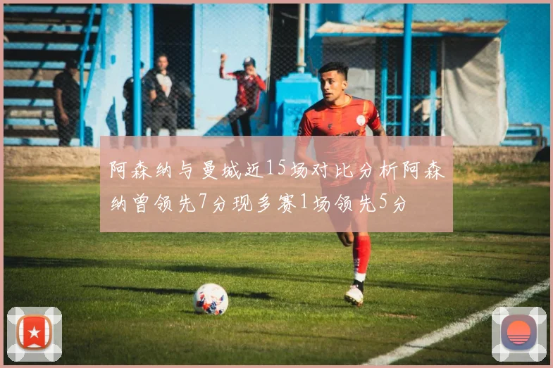 阿森纳与曼城近15场对比分析阿森纳曾领先7分现多赛1场领先5分