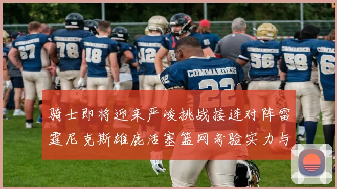骑士即将迎来严峻挑战接连对阵雷霆尼克斯雄鹿活塞篮网考验实力与韧性