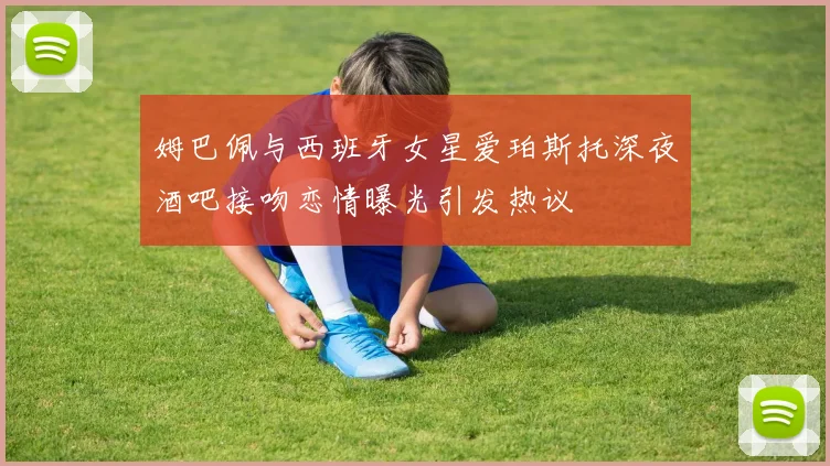 姆巴佩与西班牙女星爱珀斯托深夜酒吧接吻恋情曝光引发热议