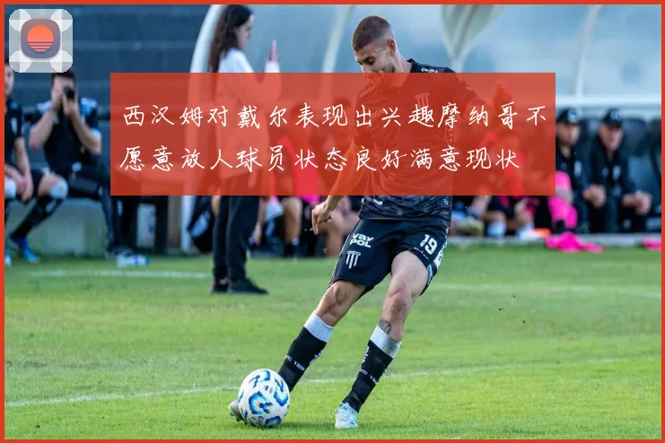 西汉姆对戴尔表现出兴趣摩纳哥不愿意放人球员状态良好满意现状
