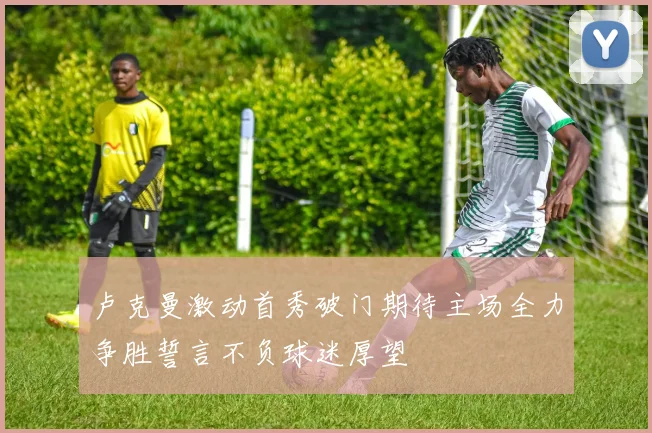 卢克曼激动首秀破门期待主场全力争胜誓言不负球迷厚望
