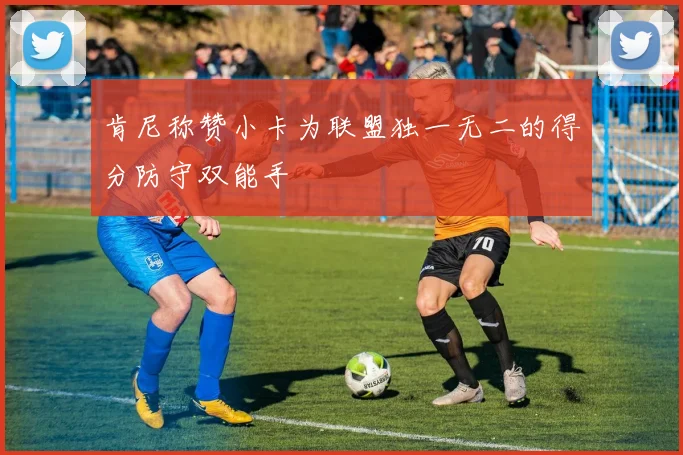 肯尼称赞小卡为联盟独一无二的得分防守双能手
