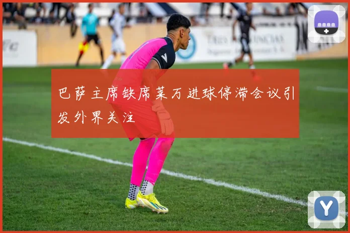 巴萨主席缺席莱万进球停滞会议引发外界关注