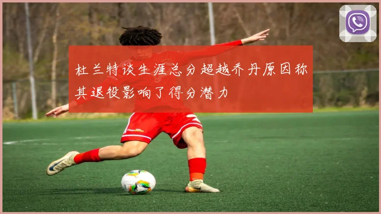 杜兰特谈生涯总分超越乔丹原因称其退役影响了得分潜力