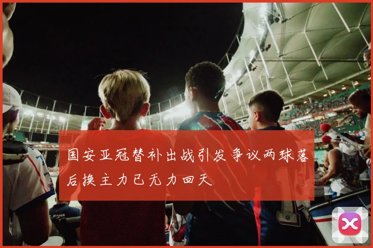 国安亚冠替补出战引发争议两球落后换主力已无力回天
