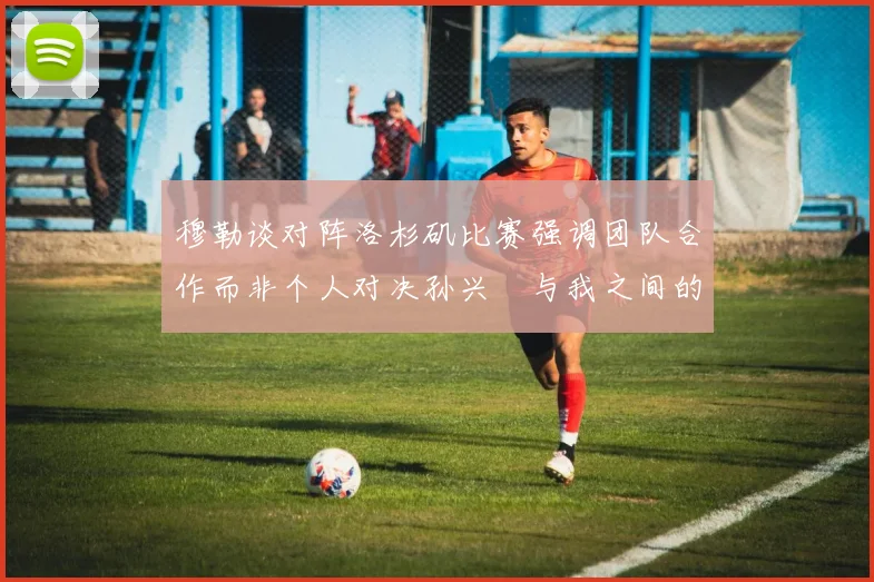 穆勒谈对阵洛杉矶比赛强调团队合作而非个人对决孙兴慜与我之间的较量