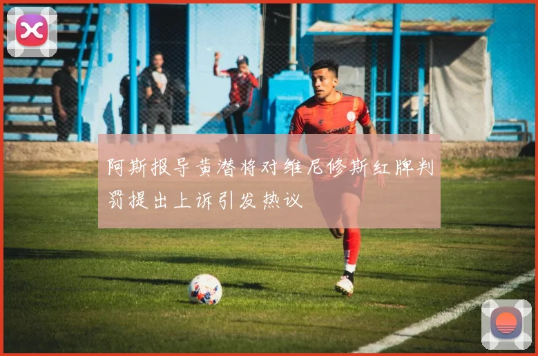 阿斯报导黄潜将对维尼修斯红牌判罚提出上诉引发热议