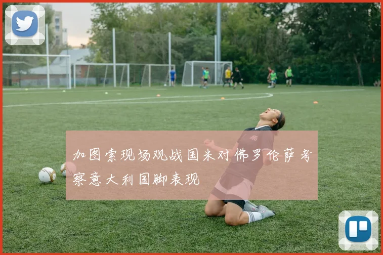 加图索现场观战国米对佛罗伦萨考察意大利国脚表现