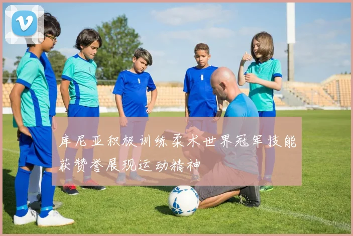 库尼亚积极训练柔术世界冠军技能获赞誉展现运动精神