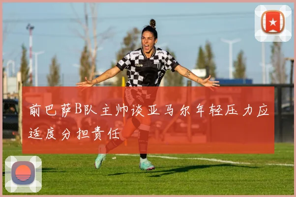 前巴萨B队主帅谈亚马尔年轻压力应适度分担责任