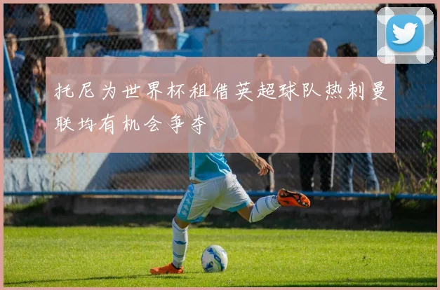 托尼为世界杯租借英超球队热刺曼联均有机会争夺