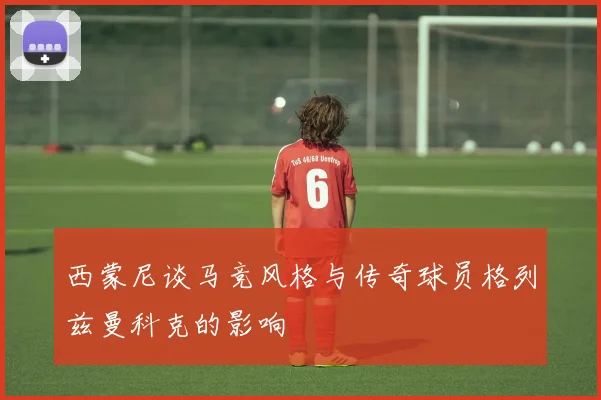 西蒙尼谈马竞风格与传奇球员格列兹曼科克的影响