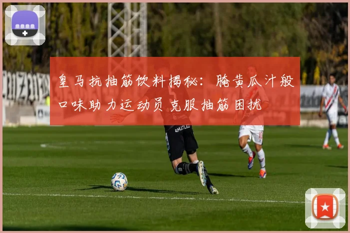 皇马抗抽筋饮料揭秘：腌黄瓜汁般口味助力运动员克服抽筋困扰